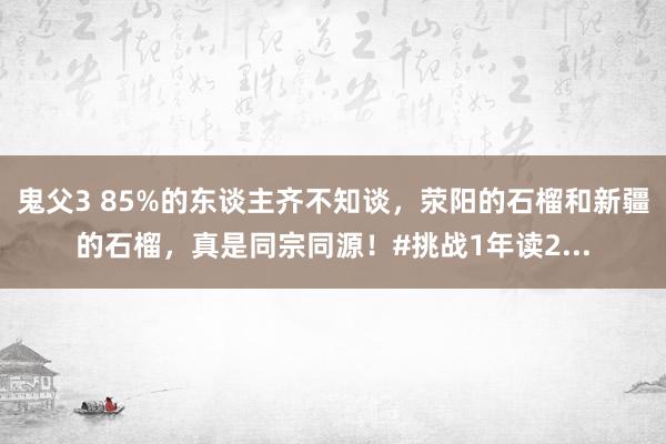 鬼父3 85%的东谈主齐不知谈，荥阳的石榴和新疆的石榴，真是同宗同源！#挑战1年读2...