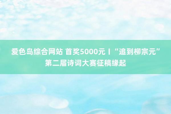 爱色岛综合网站 首奖5000元〡“追到柳宗元”第二届诗词大赛征稿缘起