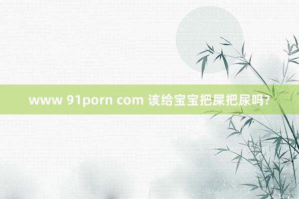 www 91porn com 该给宝宝把屎把尿吗?