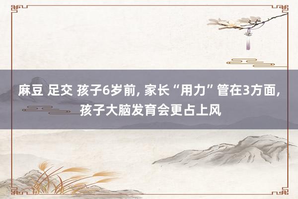 麻豆 足交 孩子6岁前， 家长“用力”管在3方面， 孩子大脑发育会更占上风
