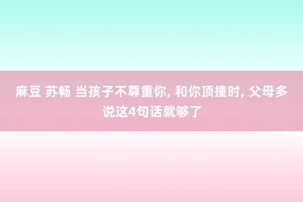 麻豆 苏畅 当孩子不尊重你， 和你顶撞时， 父母多说这4句话就够了