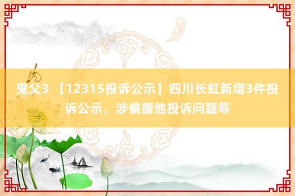 鬼父3 【12315投诉公示】四川长虹新增3件投诉公示，涉偏握他投诉问题等
