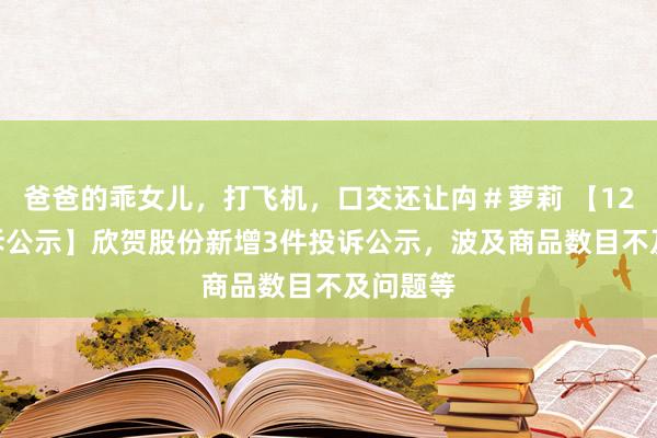 爸爸的乖女儿，打飞机，口交还让禸＃萝莉 【12315投诉公示】欣贺股份新增3件投诉公示，波及商品数目不及问题等