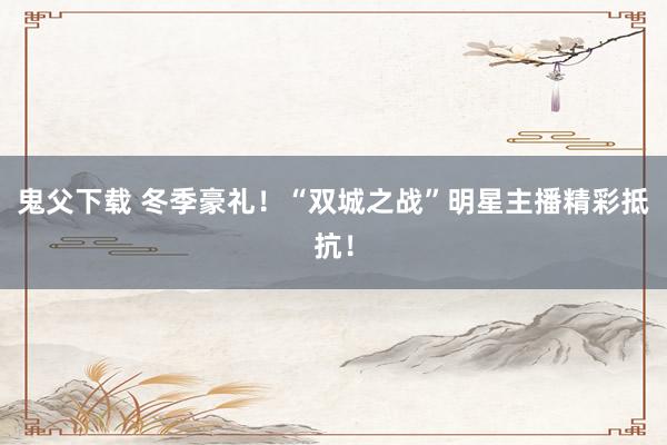 鬼父下载 冬季豪礼！“双城之战”明星主播精彩抵抗！