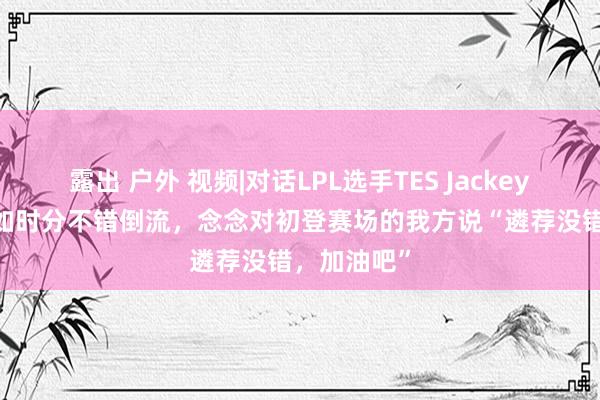 露出 户外 视频|对话LPL选手TES JackeyLove:假如时分不错倒流,念念对初登赛场的我方说“遴荐没错,加油吧”