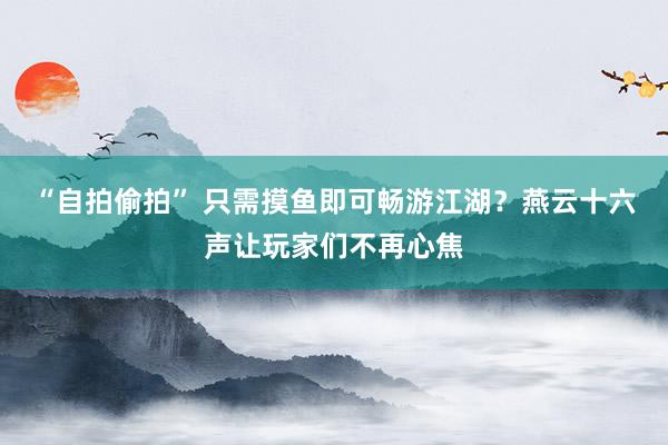“自拍偷拍” 只需摸鱼即可畅游江湖？燕云十六声让玩家们不再心焦