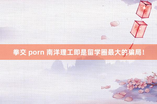 拳交 porn 南洋理工即是留学圈最大的骗局!