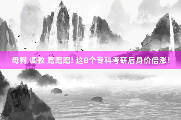 母狗 调教 蹭蹭蹭! 这8个专科考研后身价倍涨!