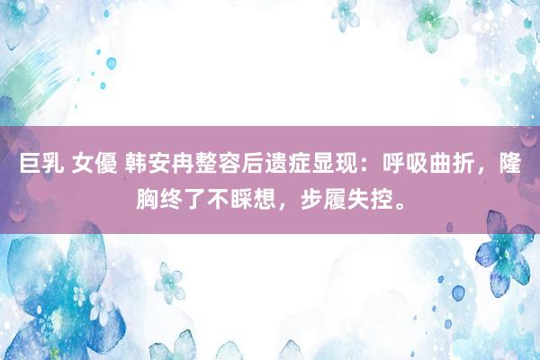 巨乳 女優 韩安冉整容后遗症显现：呼吸曲折，隆胸终了不睬想，步履失控。