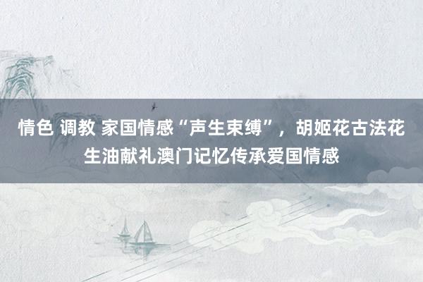 情色 调教 家国情感“声生束缚”，胡姬花古法花生油献礼澳门记忆传承爱国情感