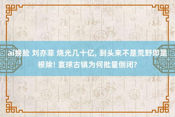 ai换脸 刘亦菲 烧光几十亿， 到头来不是荒野即是根除! 寰球古镇为何批量倒闭?