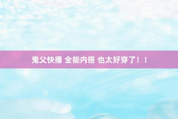 鬼父快播 全能内搭 也太好穿了！！