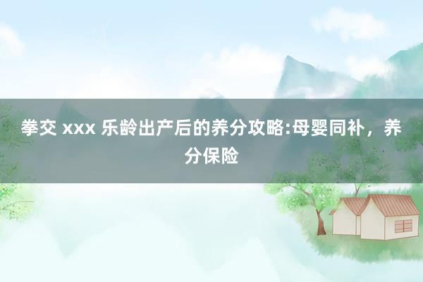 拳交 xxx 乐龄出产后的养分攻略:母婴同补，养分保险