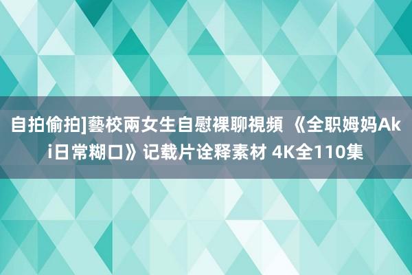 自拍偷拍]藝校兩女生自慰裸聊視頻 《全职姆妈Aki日常糊口》记载片诠释素材 4K全110集