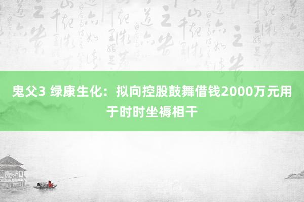 鬼父3 绿康生化：拟向控股鼓舞借钱2000万元用于时时坐褥相干