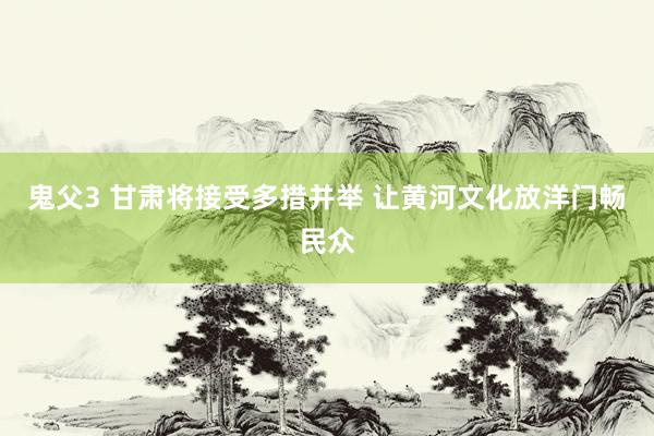 鬼父3 甘肃将接受多措并举 让黄河文化放洋门畅民众