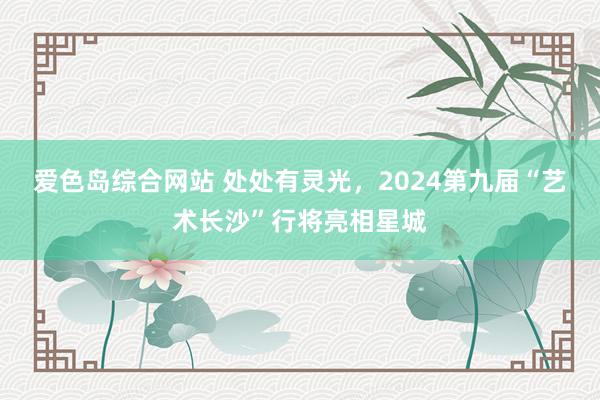 爱色岛综合网站 处处有灵光，2024第九届“艺术长沙”行将亮相星城