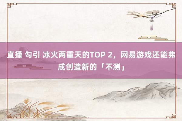 直播 勾引 冰火两重天的TOP 2，网易游戏还能弗成创造新的「不测」