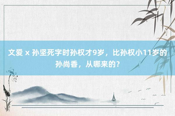 文爱 x 孙坚死字时孙权才9岁，比孙权小11岁的孙尚香，从哪来的？