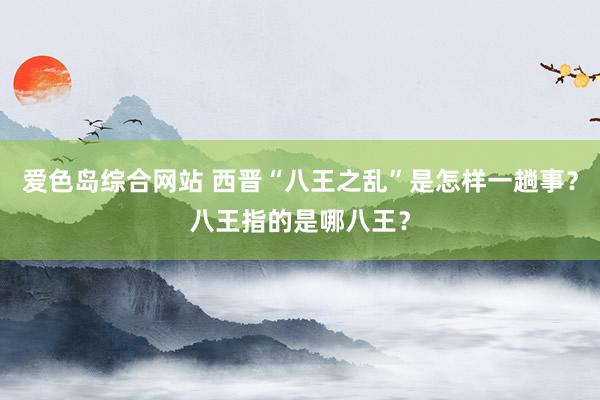 爱色岛综合网站 西晋“八王之乱”是怎样一趟事？八王指的是哪八王？