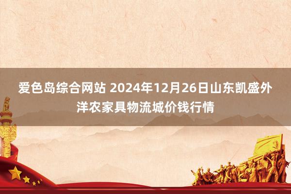 爱色岛综合网站 2024年12月26日山东凯盛外洋农家具物流城价钱行情