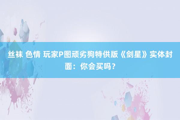 丝袜 色情 玩家P图顽劣狗特供版《剑星》实体封面：你会买吗？