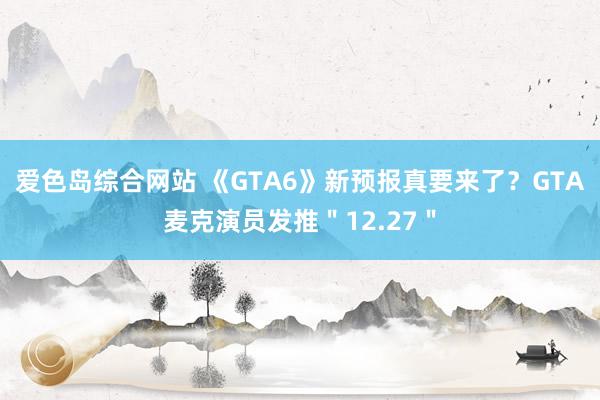 爱色岛综合网站 《GTA6》新预报真要来了？GTA麦克演员发推＂12.27＂