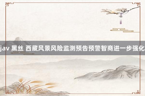 jav 黑丝 西藏风景风险监测预告预警智商进一步强化