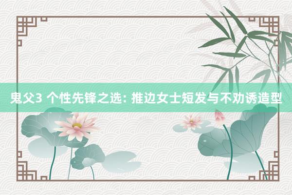 鬼父3 个性先锋之选: 推边女士短发与不劝诱造型