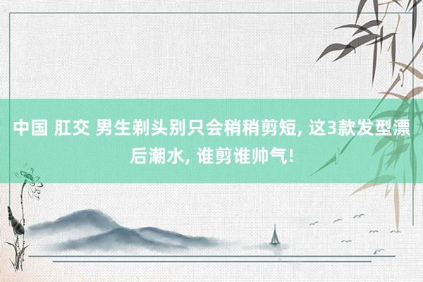 中国 肛交 男生剃头别只会稍稍剪短， 这3款发型漂后潮水， 谁剪谁帅气!