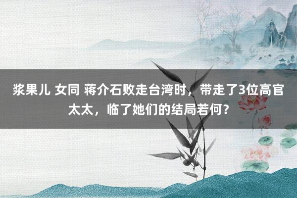浆果儿 女同 蒋介石败走台湾时，带走了3位高官太太，临了她们的结局若何？