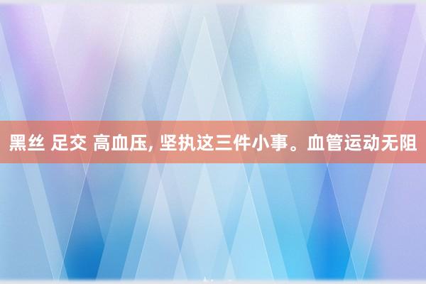 黑丝 足交 高血压， 坚执这三件小事。血管运动无阻