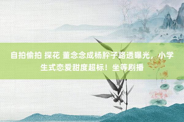 自拍偷拍 探花 董念念成杨肸子路透曝光，小学生式恋爱甜度超标！坐等剧播