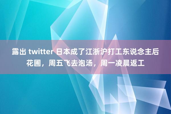 露出 twitter 日本成了江浙沪打工东说念主后花圃，周五飞去泡汤，周一凌晨返工