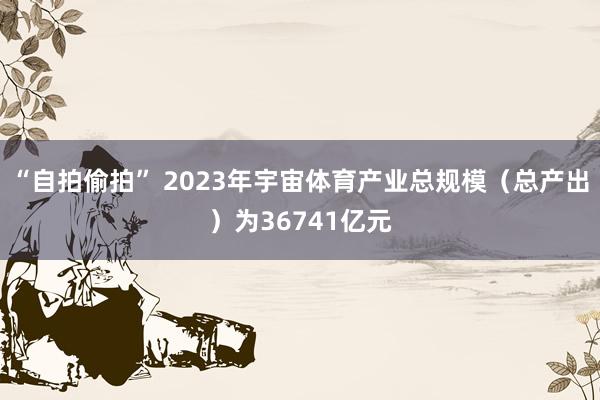 “自拍偷拍” 2023年宇宙体育产业总规模（总产出）为36741亿元