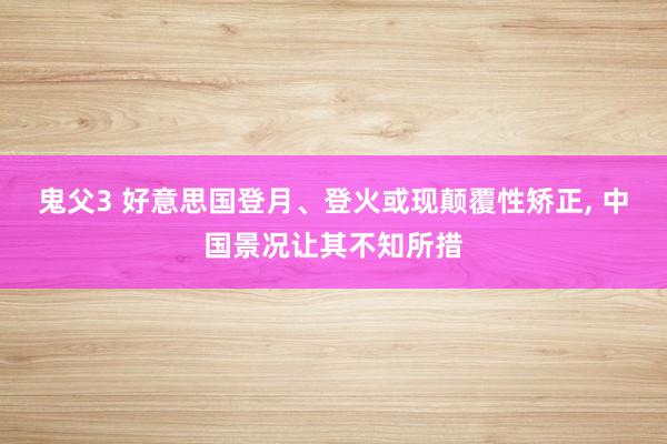 鬼父3 好意思国登月、登火或现颠覆性矫正， 中国景况让其不知所措