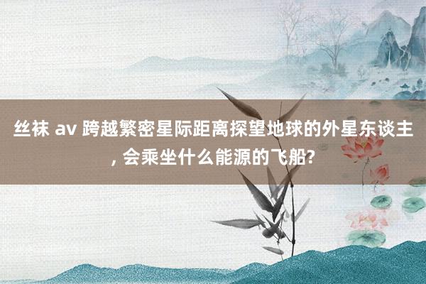 丝袜 av 跨越繁密星际距离探望地球的外星东谈主， 会乘坐什么能源的飞船?
