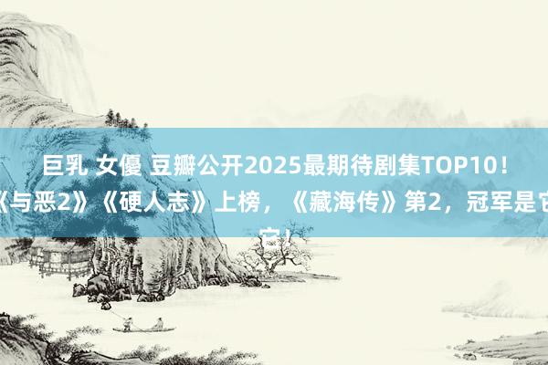 巨乳 女優 豆瓣公开2025最期待剧集TOP10！ 《与恶2》《硬人志》上榜，《藏海传》第2，冠军是它！