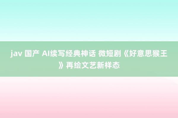 jav 国产 AI续写经典神话 微短剧《好意思猴王》再绘文艺新样态
