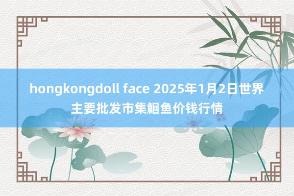 hongkongdoll face 2025年1月2日世界主要批发市集鮰鱼价钱行情