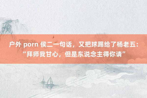 户外 porn 侯二一句话，又把球踢给了杨老五：“拜师我甘心，但是东说念主得你请”