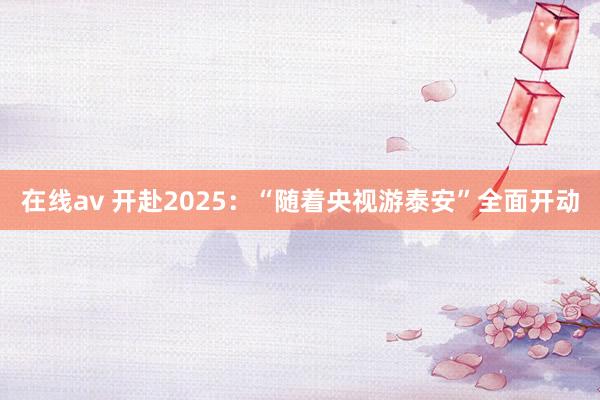 在线av 开赴2025：“随着央视游泰安”全面开动
