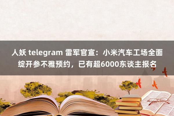 人妖 telegram 雷军官宣：小米汽车工场全面绽开参不雅预约，已有超6000东谈主报名