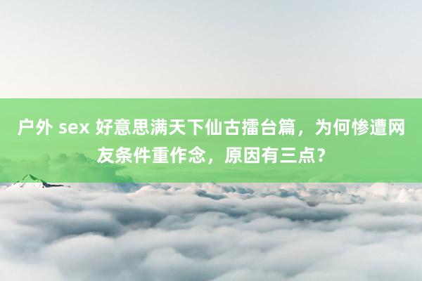 户外 sex 好意思满天下仙古擂台篇，为何惨遭网友条件重作念，原因有三点？
