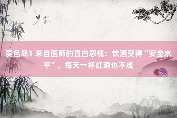 爱色岛1 来自医师的直白忽视：饮酒莫得“安全水平”，每天一杯红酒也不成