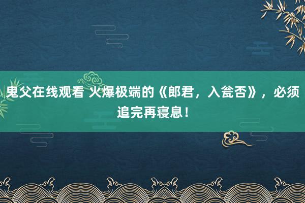 鬼父在线观看 火爆极端的《郎君，入瓮否》，必须追完再寝息！