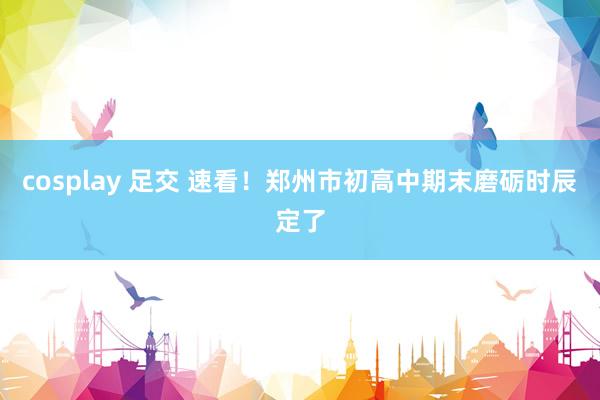 cosplay 足交 速看！郑州市初高中期末磨砺时辰定了