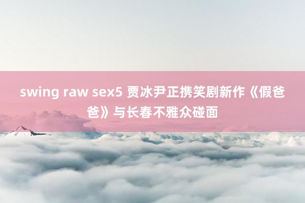 swing raw sex5 贾冰尹正携笑剧新作《假爸爸》与长春不雅众碰面