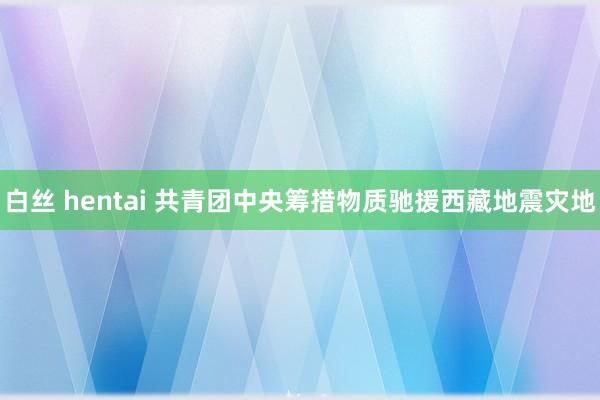 白丝 hentai 共青团中央筹措物质驰援西藏地震灾地