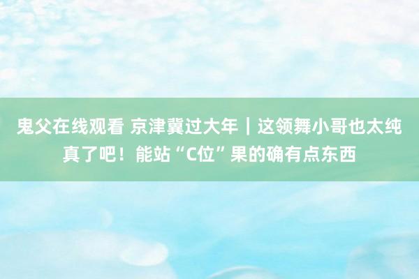 鬼父在线观看 京津冀过大年|这领舞小哥也太纯真了吧!能站“C位”果的确有点东西